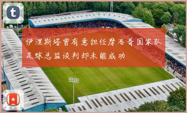 伊涅斯塔曾有意担任摩洛哥国家队足球总监谈判却未能成功