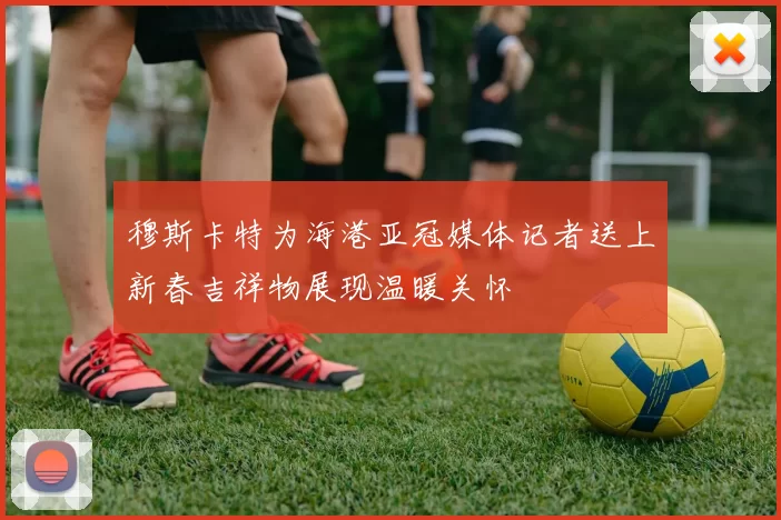 穆斯卡特为海港亚冠媒体记者送上新春吉祥物展现温暖关怀