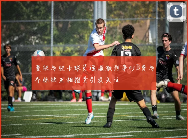 曼联与纽卡球员通道激烈争吵B费与乔林顿互相指责引发关注