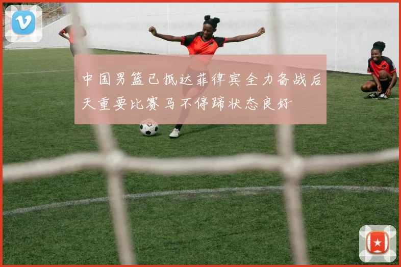 中国男篮已抵达菲律宾全力备战后天重要比赛马不停蹄状态良好