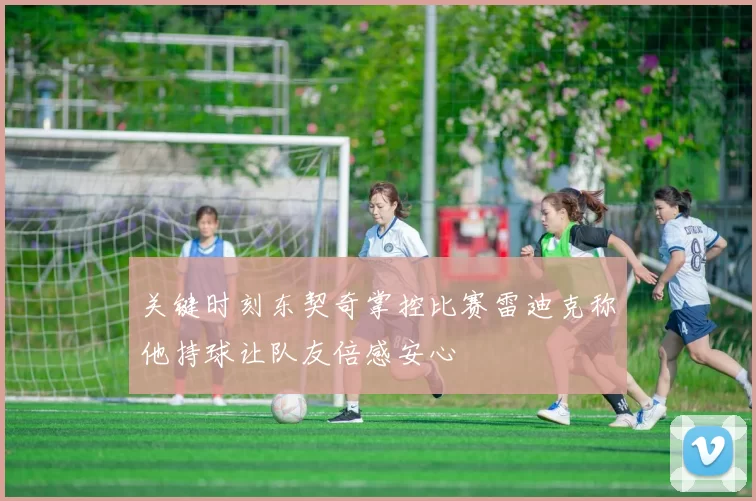 关键时刻东契奇掌控比赛雷迪克称他持球让队友倍感安心