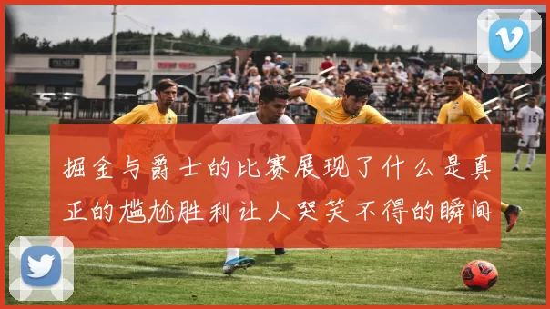 掘金与爵士的比赛展现了什么是真正的尴尬胜利让人哭笑不得的瞬间