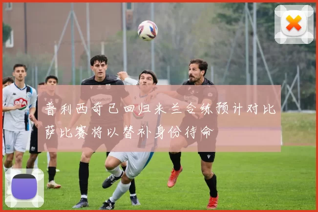 普利西奇已回归米兰合练预计对比萨比赛将以替补身份待命