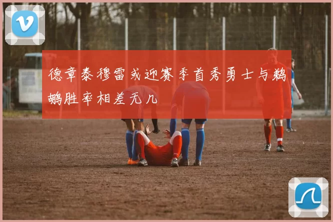 德章泰穆雷或迎赛季首秀勇士与鹈鹕胜率相差无几
