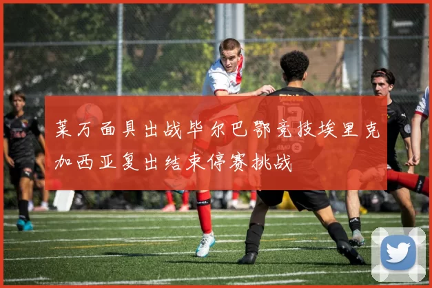 莱万面具出战毕尔巴鄂竞技埃里克加西亚复出结束停赛挑战