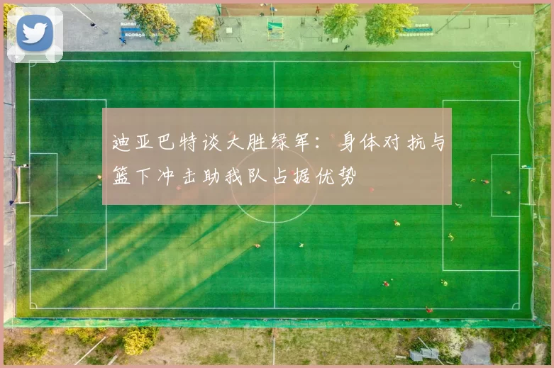迪亚巴特谈大胜绿军：身体对抗与篮下冲击助我队占据优势