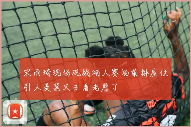 宋雨琦现场观战湖人赛场前排座位引人羡慕又去看老詹了