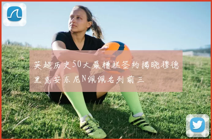 英超历史50大最糟糕签约揭晓穆德里克安东尼N佩佩名列前三
