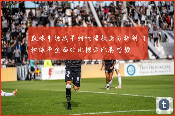 森林半场战平利物浦数据分析射门控球率全面对比揭示比赛态势