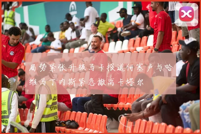 局势紧张升级马卡报道何塞卢与哈维马丁内斯紧急撤离卡塔尔