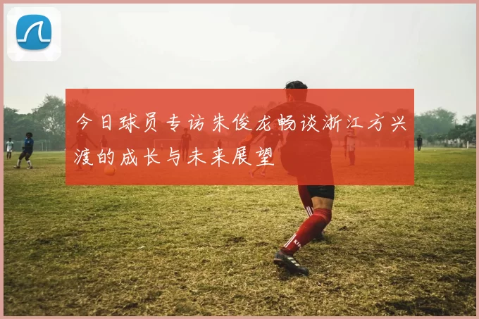 今日球员专访朱俊龙畅谈浙江方兴渡的成长与未来展望