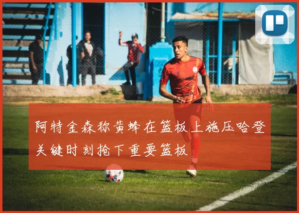 阿特金森称黄蜂在篮板上施压哈登关键时刻抢下重要篮板