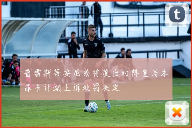 普雷斯蒂安尼或将复出对阵皇马本菲卡计划上诉处罚决定