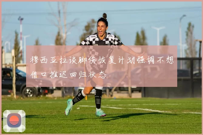 穆西亚拉谈脚伤恢复计划强调不想借口推迟回归状态