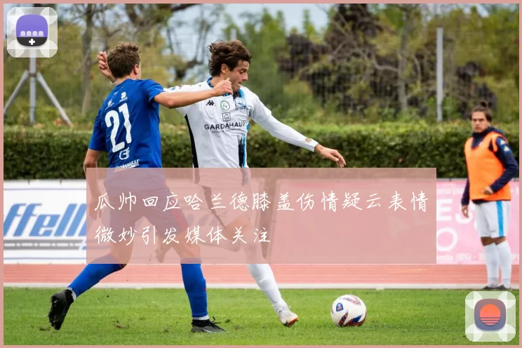 瓜帅回应哈兰德膝盖伤情疑云表情微妙引发媒体关注