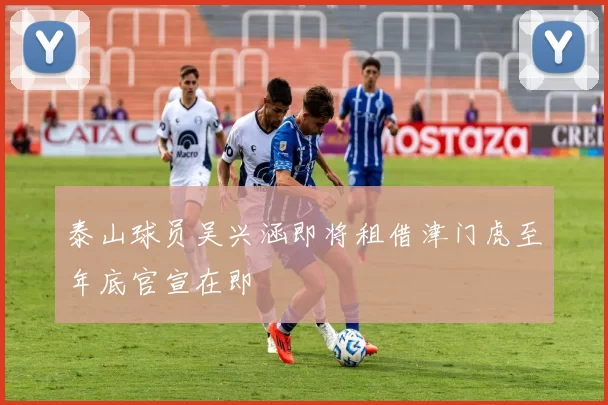 泰山球员吴兴涵即将租借津门虎至年底官宣在即