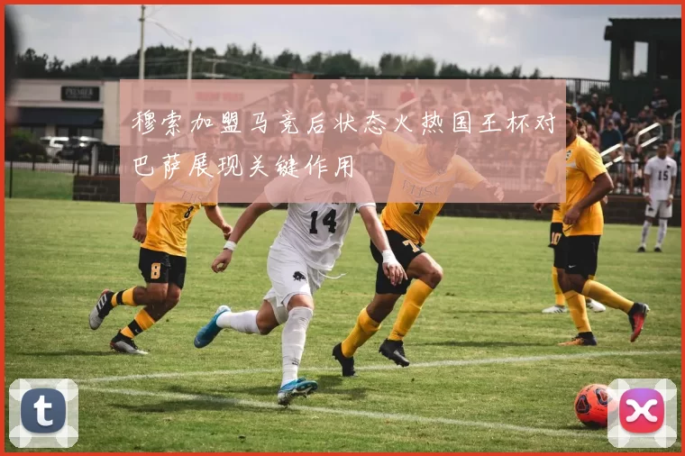 穆索加盟马竞后状态火热国王杯对巴萨展现关键作用