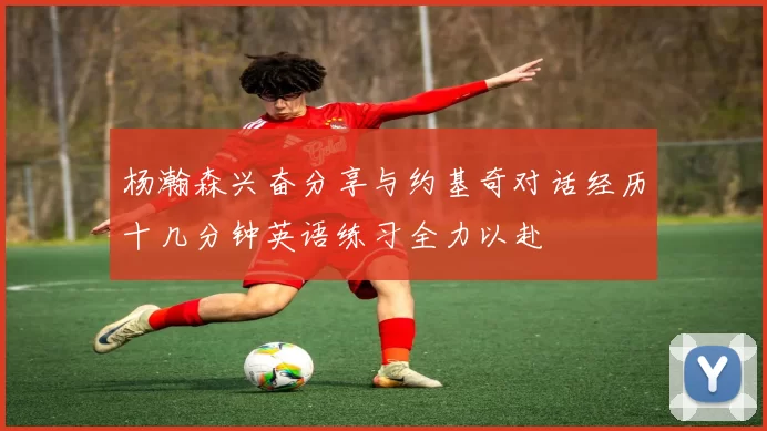 杨瀚森兴奋分享与约基奇对话经历十几分钟英语练习全力以赴