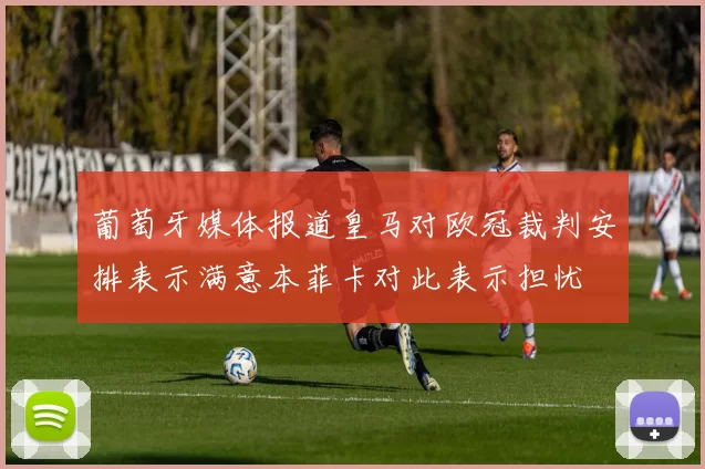 葡萄牙媒体报道皇马对欧冠裁判安排表示满意本菲卡对此表示担忧