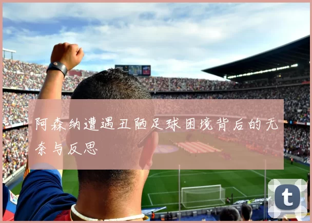 阿森纳遭遇丑陋足球困境背后的无奈与反思